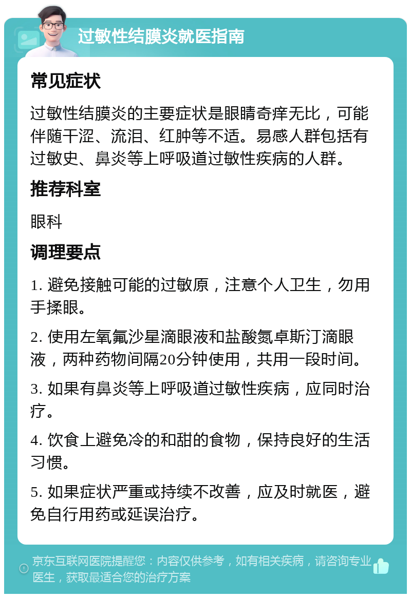 过敏性结膜炎就医指南 常见症状 过敏性结膜炎的主要症状是眼睛奇痒无比，可能伴随干涩、流泪、红肿等不适。易感人群包括有过敏史、鼻炎等上呼吸道过敏性疾病的人群。 推荐科室 眼科 调理要点 1. 避免接触可能的过敏原，注意个人卫生，勿用手揉眼。 2. 使用左氧氟沙星滴眼液和盐酸氮卓斯汀滴眼液，两种药物间隔20分钟使用，共用一段时间。 3. 如果有鼻炎等上呼吸道过敏性疾病，应同时治疗。 4. 饮食上避免冷的和甜的食物，保持良好的生活习惯。 5. 如果症状严重或持续不改善，应及时就医，避免自行用药或延误治疗。