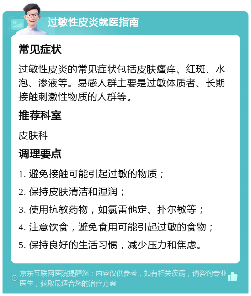 过敏性皮炎就医指南 常见症状 过敏性皮炎的常见症状包括皮肤瘙痒、红斑、水泡、渗液等。易感人群主要是过敏体质者、长期接触刺激性物质的人群等。 推荐科室 皮肤科 调理要点 1. 避免接触可能引起过敏的物质； 2. 保持皮肤清洁和湿润； 3. 使用抗敏药物，如氯雷他定、扑尔敏等； 4. 注意饮食，避免食用可能引起过敏的食物； 5. 保持良好的生活习惯，减少压力和焦虑。