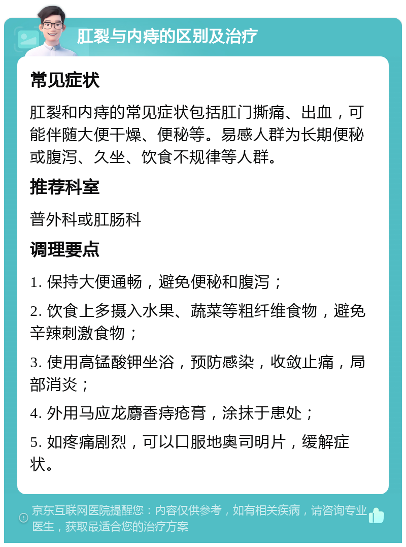 肛裂与内痔的区别及治疗 常见症状 肛裂和内痔的常见症状包括肛门撕痛、出血，可能伴随大便干燥、便秘等。易感人群为长期便秘或腹泻、久坐、饮食不规律等人群。 推荐科室 普外科或肛肠科 调理要点 1. 保持大便通畅，避免便秘和腹泻； 2. 饮食上多摄入水果、蔬菜等粗纤维食物，避免辛辣刺激食物； 3. 使用高锰酸钾坐浴，预防感染，收敛止痛，局部消炎； 4. 外用马应龙麝香痔疮膏，涂抹于患处； 5. 如疼痛剧烈，可以口服地奥司明片，缓解症状。