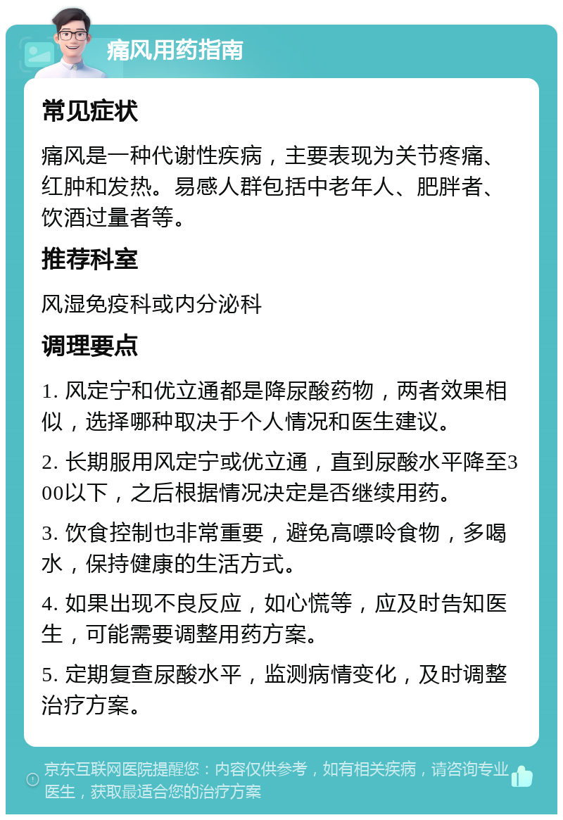 痛风用药指南 常见症状 痛风是一种代谢性疾病，主要表现为关节疼痛、红肿和发热。易感人群包括中老年人、肥胖者、饮酒过量者等。 推荐科室 风湿免疫科或内分泌科 调理要点 1. 风定宁和优立通都是降尿酸药物，两者效果相似，选择哪种取决于个人情况和医生建议。 2. 长期服用风定宁或优立通，直到尿酸水平降至300以下，之后根据情况决定是否继续用药。 3. 饮食控制也非常重要，避免高嘌呤食物，多喝水，保持健康的生活方式。 4. 如果出现不良反应，如心慌等，应及时告知医生，可能需要调整用药方案。 5. 定期复查尿酸水平，监测病情变化，及时调整治疗方案。