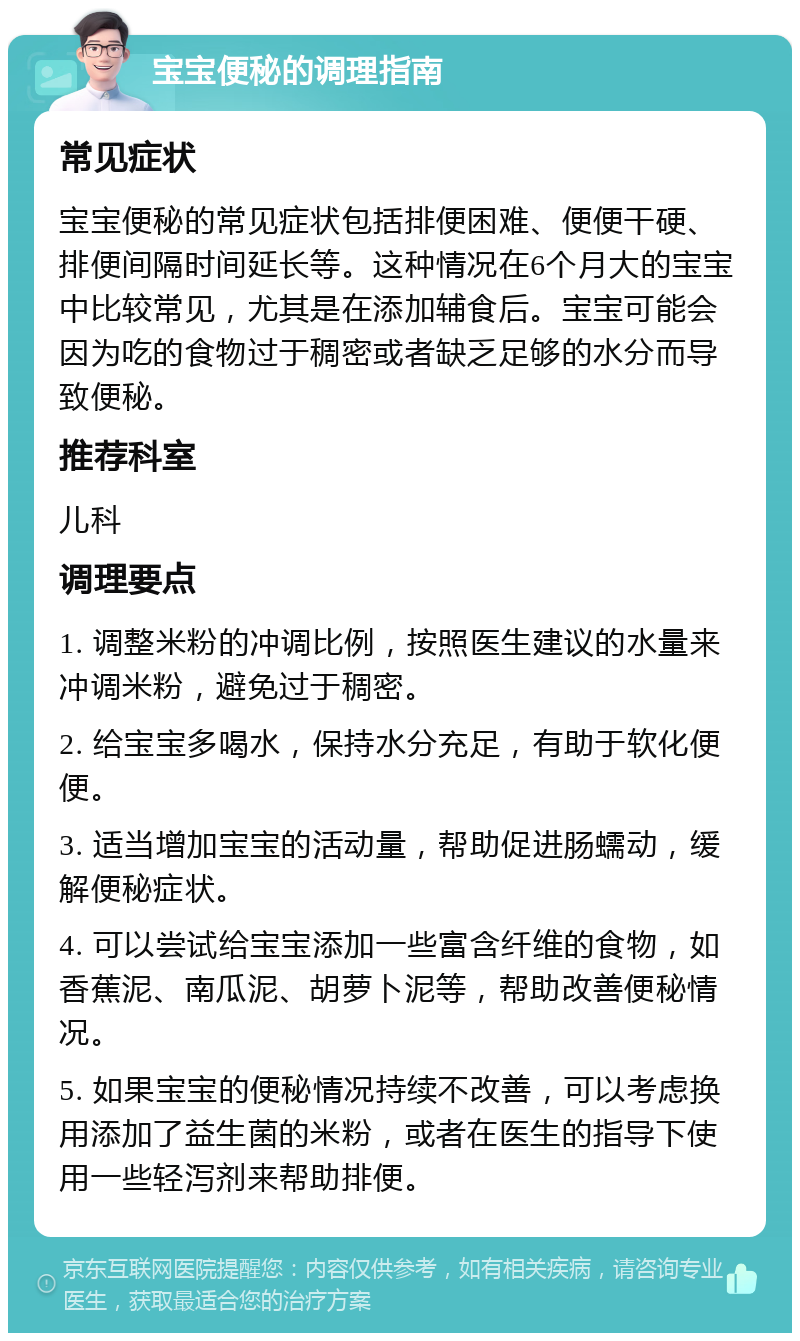 宝宝便秘的调理指南 常见症状 宝宝便秘的常见症状包括排便困难、便便干硬、排便间隔时间延长等。这种情况在6个月大的宝宝中比较常见，尤其是在添加辅食后。宝宝可能会因为吃的食物过于稠密或者缺乏足够的水分而导致便秘。 推荐科室 儿科 调理要点 1. 调整米粉的冲调比例，按照医生建议的水量来冲调米粉，避免过于稠密。 2. 给宝宝多喝水，保持水分充足，有助于软化便便。 3. 适当增加宝宝的活动量，帮助促进肠蠕动，缓解便秘症状。 4. 可以尝试给宝宝添加一些富含纤维的食物，如香蕉泥、南瓜泥、胡萝卜泥等，帮助改善便秘情况。 5. 如果宝宝的便秘情况持续不改善，可以考虑换用添加了益生菌的米粉，或者在医生的指导下使用一些轻泻剂来帮助排便。