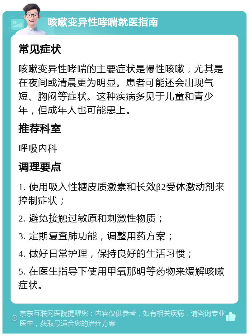 咳嗽变异性哮喘就医指南 常见症状 咳嗽变异性哮喘的主要症状是慢性咳嗽，尤其是在夜间或清晨更为明显。患者可能还会出现气短、胸闷等症状。这种疾病多见于儿童和青少年，但成年人也可能患上。 推荐科室 呼吸内科 调理要点 1. 使用吸入性糖皮质激素和长效β2受体激动剂来控制症状； 2. 避免接触过敏原和刺激性物质； 3. 定期复查肺功能，调整用药方案； 4. 做好日常护理，保持良好的生活习惯； 5. 在医生指导下使用甲氧那明等药物来缓解咳嗽症状。