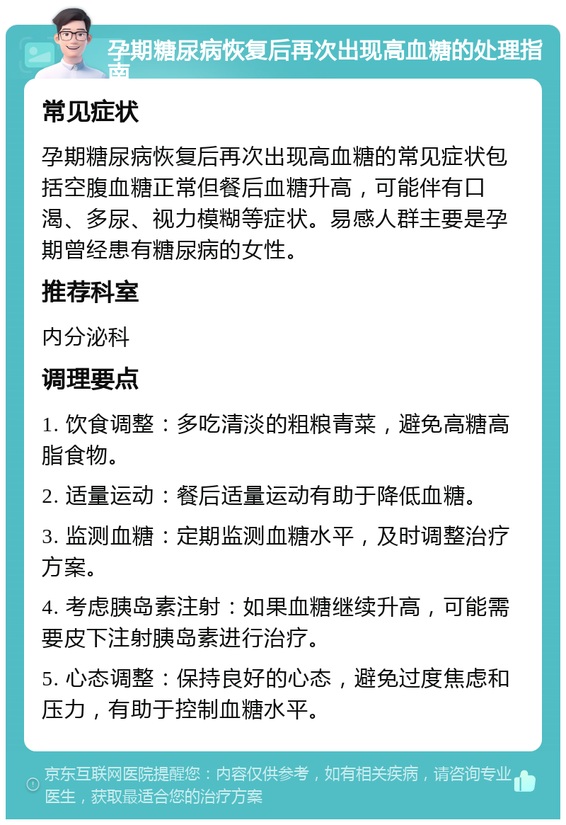 孕期糖尿病恢复后再次出现高血糖的处理指南 常见症状 孕期糖尿病恢复后再次出现高血糖的常见症状包括空腹血糖正常但餐后血糖升高，可能伴有口渴、多尿、视力模糊等症状。易感人群主要是孕期曾经患有糖尿病的女性。 推荐科室 内分泌科 调理要点 1. 饮食调整：多吃清淡的粗粮青菜，避免高糖高脂食物。 2. 适量运动：餐后适量运动有助于降低血糖。 3. 监测血糖：定期监测血糖水平，及时调整治疗方案。 4. 考虑胰岛素注射：如果血糖继续升高，可能需要皮下注射胰岛素进行治疗。 5. 心态调整：保持良好的心态，避免过度焦虑和压力，有助于控制血糖水平。