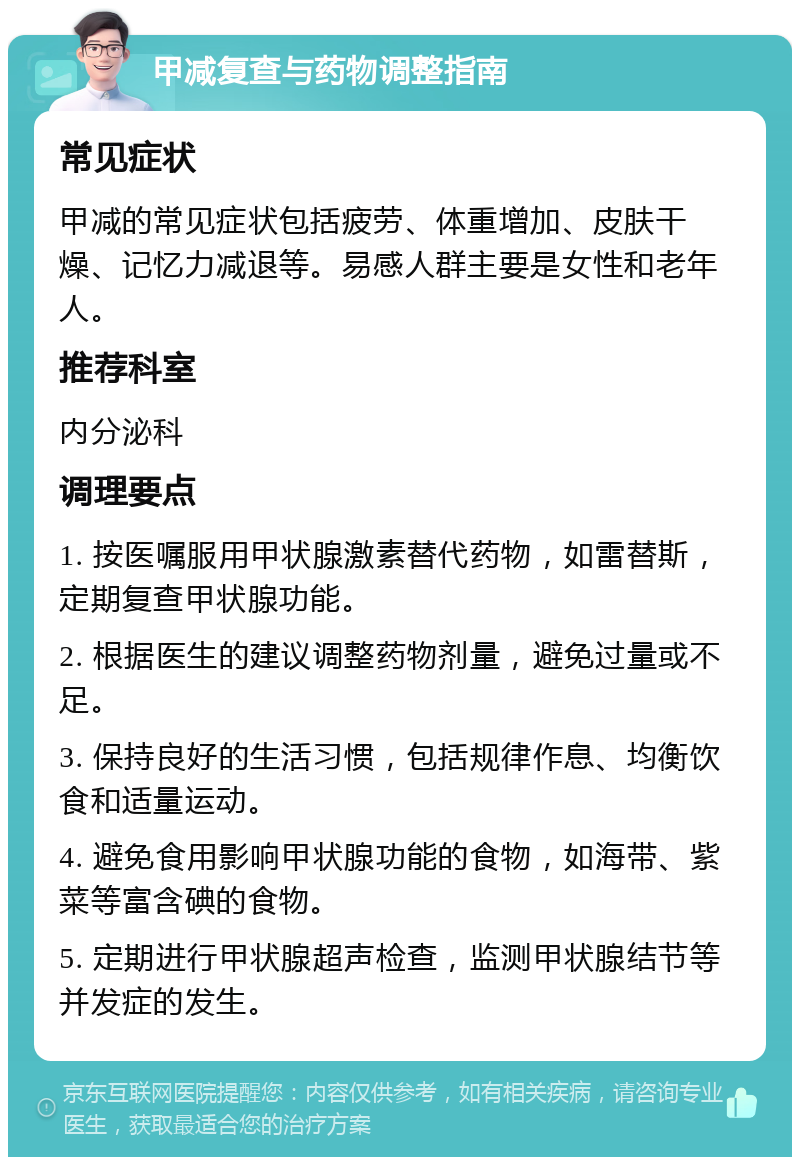 甲减复查与药物调整指南 常见症状 甲减的常见症状包括疲劳、体重增加、皮肤干燥、记忆力减退等。易感人群主要是女性和老年人。 推荐科室 内分泌科 调理要点 1. 按医嘱服用甲状腺激素替代药物，如雷替斯，定期复查甲状腺功能。 2. 根据医生的建议调整药物剂量，避免过量或不足。 3. 保持良好的生活习惯，包括规律作息、均衡饮食和适量运动。 4. 避免食用影响甲状腺功能的食物，如海带、紫菜等富含碘的食物。 5. 定期进行甲状腺超声检查，监测甲状腺结节等并发症的发生。