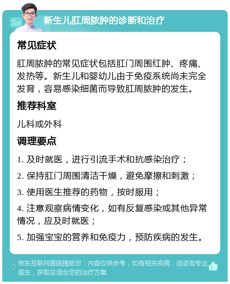 新生儿肛周脓肿的诊断和治疗 常见症状 肛周脓肿的常见症状包括肛门周围红肿、疼痛、发热等。新生儿和婴幼儿由于免疫系统尚未完全发育，容易感染细菌而导致肛周脓肿的发生。 推荐科室 儿科或外科 调理要点 1. 及时就医，进行引流手术和抗感染治疗； 2. 保持肛门周围清洁干燥，避免摩擦和刺激； 3. 使用医生推荐的药物，按时服用； 4. 注意观察病情变化，如有反复感染或其他异常情况，应及时就医； 5. 加强宝宝的营养和免疫力，预防疾病的发生。