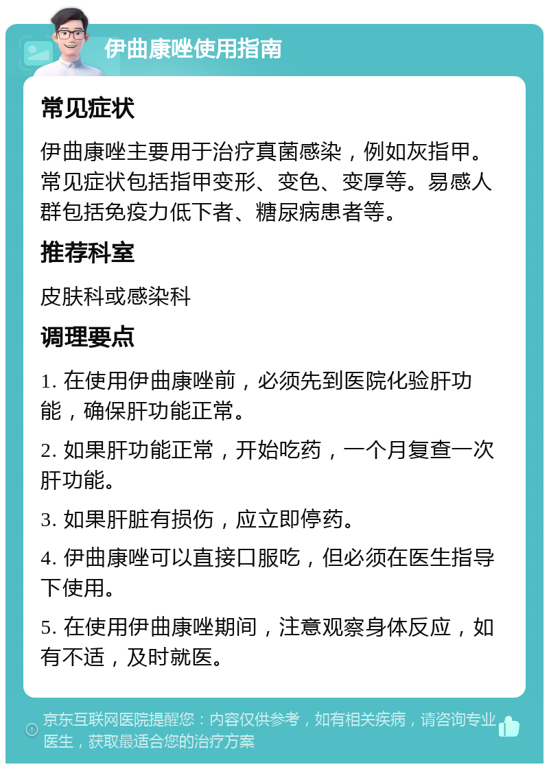 伊曲康唑使用指南 常见症状 伊曲康唑主要用于治疗真菌感染，例如灰指甲。常见症状包括指甲变形、变色、变厚等。易感人群包括免疫力低下者、糖尿病患者等。 推荐科室 皮肤科或感染科 调理要点 1. 在使用伊曲康唑前，必须先到医院化验肝功能，确保肝功能正常。 2. 如果肝功能正常，开始吃药，一个月复查一次肝功能。 3. 如果肝脏有损伤，应立即停药。 4. 伊曲康唑可以直接口服吃，但必须在医生指导下使用。 5. 在使用伊曲康唑期间，注意观察身体反应，如有不适，及时就医。