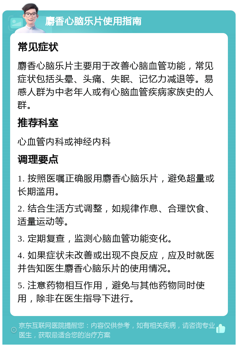 麝香心脑乐片使用指南 常见症状 麝香心脑乐片主要用于改善心脑血管功能，常见症状包括头晕、头痛、失眠、记忆力减退等。易感人群为中老年人或有心脑血管疾病家族史的人群。 推荐科室 心血管内科或神经内科 调理要点 1. 按照医嘱正确服用麝香心脑乐片，避免超量或长期滥用。 2. 结合生活方式调整，如规律作息、合理饮食、适量运动等。 3. 定期复查，监测心脑血管功能变化。 4. 如果症状未改善或出现不良反应，应及时就医并告知医生麝香心脑乐片的使用情况。 5. 注意药物相互作用，避免与其他药物同时使用，除非在医生指导下进行。