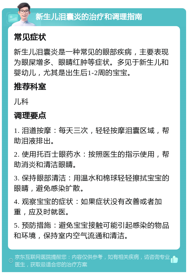 新生儿泪囊炎的治疗和调理指南 常见症状 新生儿泪囊炎是一种常见的眼部疾病，主要表现为眼屎增多、眼睛红肿等症状。多见于新生儿和婴幼儿，尤其是出生后1-2周的宝宝。 推荐科室 儿科 调理要点 1. 泪道按摩：每天三次，轻轻按摩泪囊区域，帮助泪液排出。 2. 使用托百士眼药水：按照医生的指示使用，帮助消炎和清洁眼睛。 3. 保持眼部清洁：用温水和棉球轻轻擦拭宝宝的眼睛，避免感染扩散。 4. 观察宝宝的症状：如果症状没有改善或者加重，应及时就医。 5. 预防措施：避免宝宝接触可能引起感染的物品和环境，保持室内空气流通和清洁。