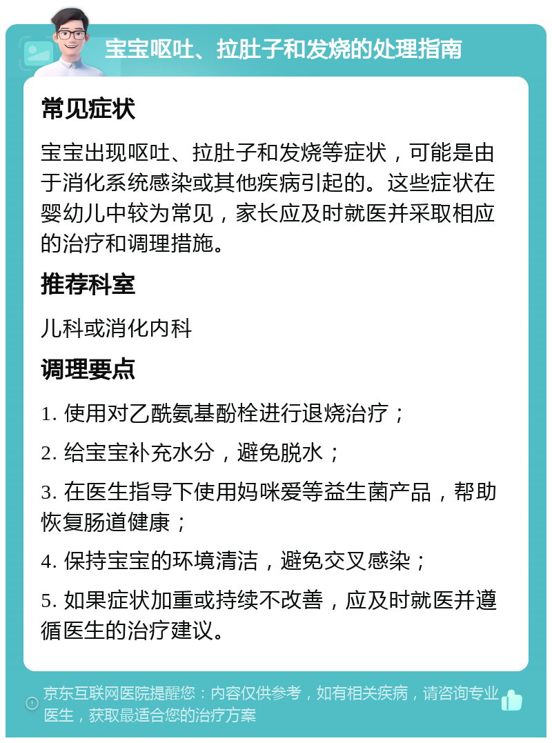 宝宝呕吐、拉肚子和发烧的处理指南 常见症状 宝宝出现呕吐、拉肚子和发烧等症状，可能是由于消化系统感染或其他疾病引起的。这些症状在婴幼儿中较为常见，家长应及时就医并采取相应的治疗和调理措施。 推荐科室 儿科或消化内科 调理要点 1. 使用对乙酰氨基酚栓进行退烧治疗； 2. 给宝宝补充水分，避免脱水； 3. 在医生指导下使用妈咪爱等益生菌产品，帮助恢复肠道健康； 4. 保持宝宝的环境清洁，避免交叉感染； 5. 如果症状加重或持续不改善，应及时就医并遵循医生的治疗建议。