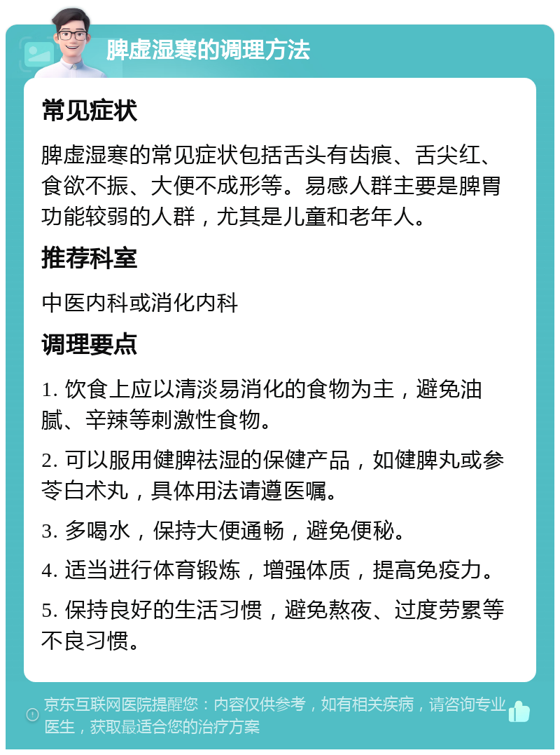 脾虚湿寒的调理方法 常见症状 脾虚湿寒的常见症状包括舌头有齿痕、舌尖红、食欲不振、大便不成形等。易感人群主要是脾胃功能较弱的人群，尤其是儿童和老年人。 推荐科室 中医内科或消化内科 调理要点 1. 饮食上应以清淡易消化的食物为主，避免油腻、辛辣等刺激性食物。 2. 可以服用健脾祛湿的保健产品，如健脾丸或参苓白术丸，具体用法请遵医嘱。 3. 多喝水，保持大便通畅，避免便秘。 4. 适当进行体育锻炼，增强体质，提高免疫力。 5. 保持良好的生活习惯，避免熬夜、过度劳累等不良习惯。