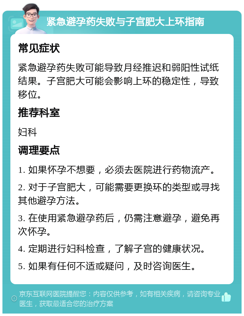 紧急避孕药失败与子宫肥大上环指南 常见症状 紧急避孕药失败可能导致月经推迟和弱阳性试纸结果。子宫肥大可能会影响上环的稳定性，导致移位。 推荐科室 妇科 调理要点 1. 如果怀孕不想要，必须去医院进行药物流产。 2. 对于子宫肥大，可能需要更换环的类型或寻找其他避孕方法。 3. 在使用紧急避孕药后，仍需注意避孕，避免再次怀孕。 4. 定期进行妇科检查，了解子宫的健康状况。 5. 如果有任何不适或疑问，及时咨询医生。