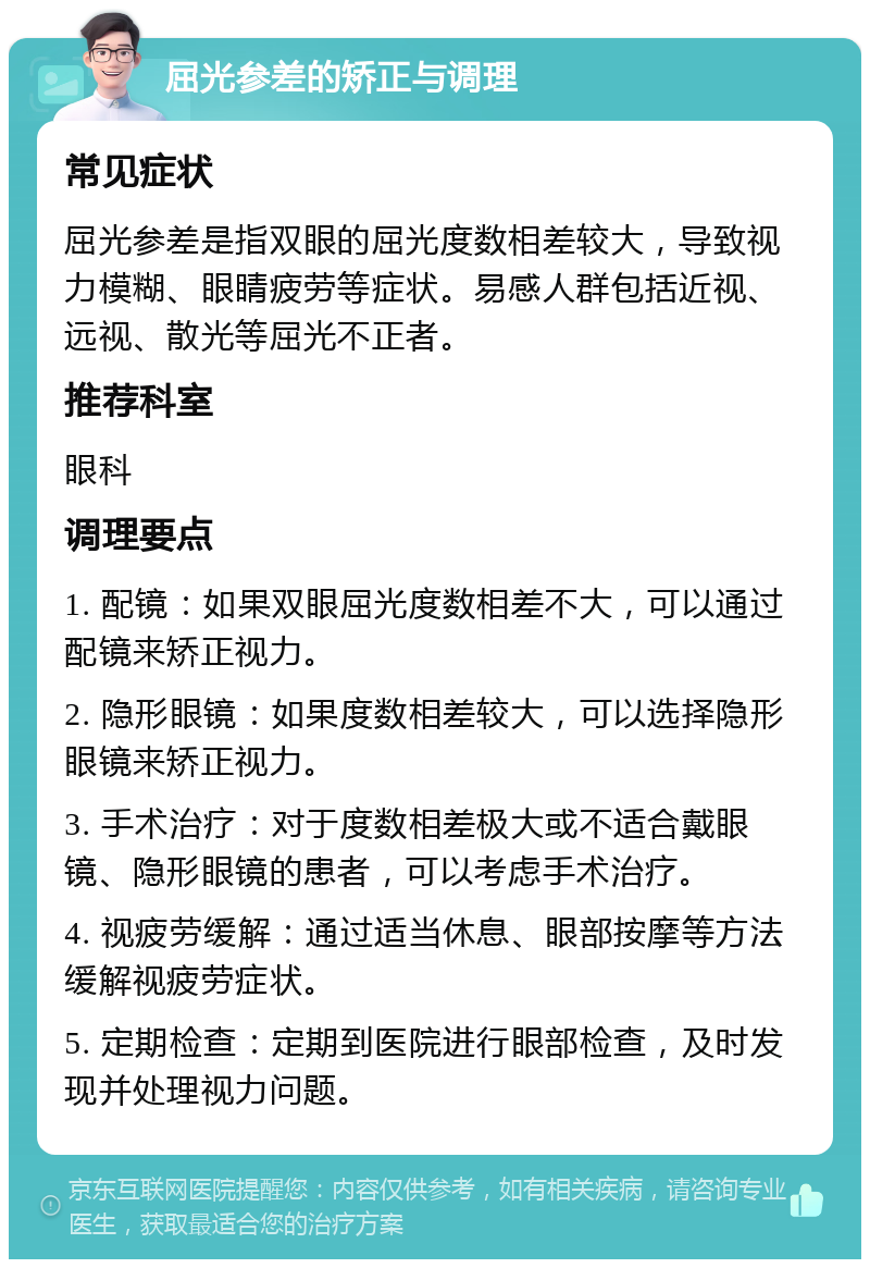 屈光参差的矫正与调理 常见症状 屈光参差是指双眼的屈光度数相差较大，导致视力模糊、眼睛疲劳等症状。易感人群包括近视、远视、散光等屈光不正者。 推荐科室 眼科 调理要点 1. 配镜：如果双眼屈光度数相差不大，可以通过配镜来矫正视力。 2. 隐形眼镜：如果度数相差较大，可以选择隐形眼镜来矫正视力。 3. 手术治疗：对于度数相差极大或不适合戴眼镜、隐形眼镜的患者，可以考虑手术治疗。 4. 视疲劳缓解：通过适当休息、眼部按摩等方法缓解视疲劳症状。 5. 定期检查：定期到医院进行眼部检查，及时发现并处理视力问题。