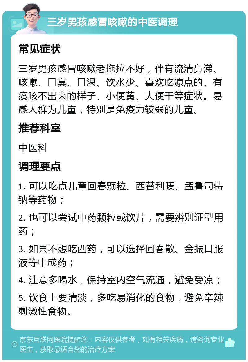 三岁男孩感冒咳嗽的中医调理 常见症状 三岁男孩感冒咳嗽老拖拉不好，伴有流清鼻涕、咳嗽、口臭、口渴、饮水少、喜欢吃凉点的、有痰咳不出来的样子、小便黄、大便干等症状。易感人群为儿童，特别是免疫力较弱的儿童。 推荐科室 中医科 调理要点 1. 可以吃点儿童回春颗粒、西替利嗪、孟鲁司特钠等药物； 2. 也可以尝试中药颗粒或饮片，需要辨别证型用药； 3. 如果不想吃西药，可以选择回春散、金振口服液等中成药； 4. 注意多喝水，保持室内空气流通，避免受凉； 5. 饮食上要清淡，多吃易消化的食物，避免辛辣刺激性食物。