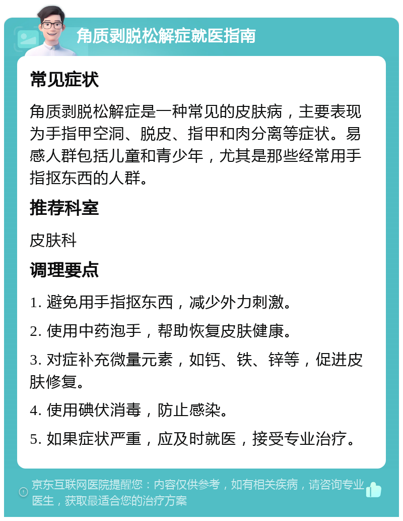 角质剥脱松解症就医指南 常见症状 角质剥脱松解症是一种常见的皮肤病，主要表现为手指甲空洞、脱皮、指甲和肉分离等症状。易感人群包括儿童和青少年，尤其是那些经常用手指抠东西的人群。 推荐科室 皮肤科 调理要点 1. 避免用手指抠东西，减少外力刺激。 2. 使用中药泡手，帮助恢复皮肤健康。 3. 对症补充微量元素，如钙、铁、锌等，促进皮肤修复。 4. 使用碘伏消毒，防止感染。 5. 如果症状严重，应及时就医，接受专业治疗。