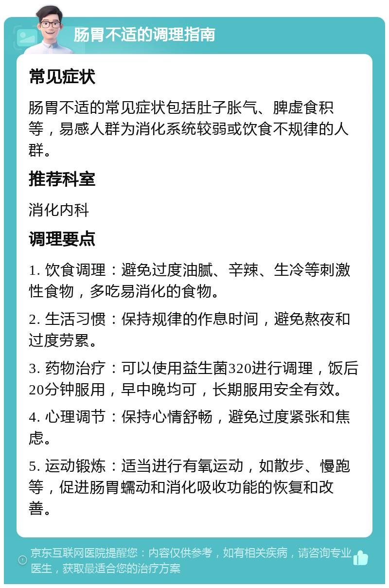 肠胃不适的调理指南 常见症状 肠胃不适的常见症状包括肚子胀气、脾虚食积等，易感人群为消化系统较弱或饮食不规律的人群。 推荐科室 消化内科 调理要点 1. 饮食调理：避免过度油腻、辛辣、生冷等刺激性食物，多吃易消化的食物。 2. 生活习惯：保持规律的作息时间，避免熬夜和过度劳累。 3. 药物治疗：可以使用益生菌320进行调理，饭后20分钟服用，早中晚均可，长期服用安全有效。 4. 心理调节：保持心情舒畅，避免过度紧张和焦虑。 5. 运动锻炼：适当进行有氧运动，如散步、慢跑等，促进肠胃蠕动和消化吸收功能的恢复和改善。