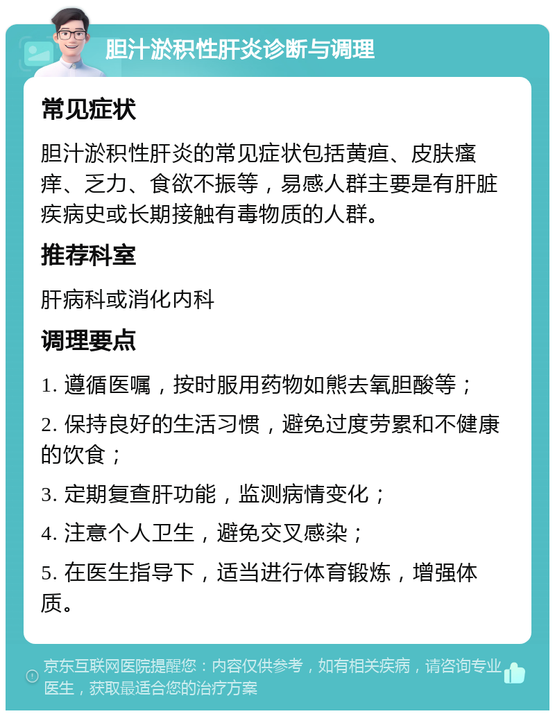 胆汁淤积性肝炎诊断与调理 常见症状 胆汁淤积性肝炎的常见症状包括黄疸、皮肤瘙痒、乏力、食欲不振等，易感人群主要是有肝脏疾病史或长期接触有毒物质的人群。 推荐科室 肝病科或消化内科 调理要点 1. 遵循医嘱，按时服用药物如熊去氧胆酸等； 2. 保持良好的生活习惯，避免过度劳累和不健康的饮食； 3. 定期复查肝功能，监测病情变化； 4. 注意个人卫生，避免交叉感染； 5. 在医生指导下，适当进行体育锻炼，增强体质。