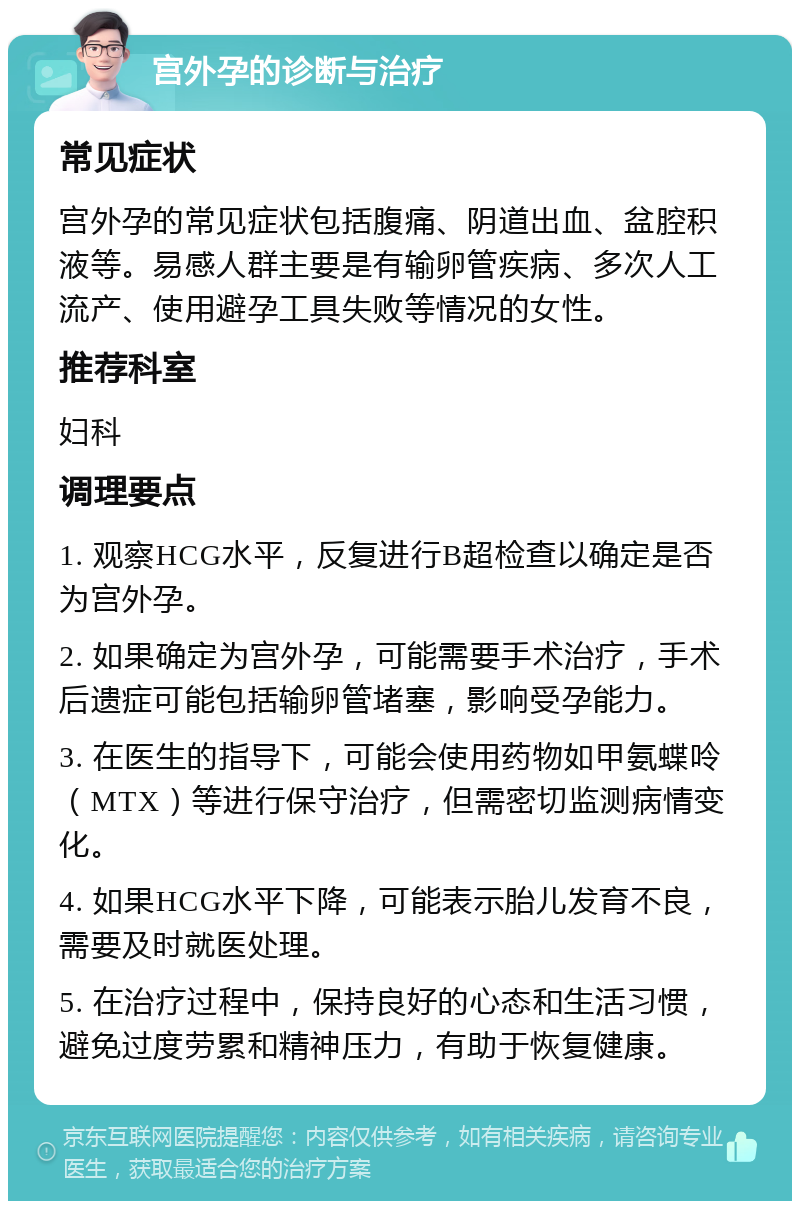 宫外孕的诊断与治疗 常见症状 宫外孕的常见症状包括腹痛、阴道出血、盆腔积液等。易感人群主要是有输卵管疾病、多次人工流产、使用避孕工具失败等情况的女性。 推荐科室 妇科 调理要点 1. 观察HCG水平，反复进行B超检查以确定是否为宫外孕。 2. 如果确定为宫外孕，可能需要手术治疗，手术后遗症可能包括输卵管堵塞，影响受孕能力。 3. 在医生的指导下，可能会使用药物如甲氨蝶呤（MTX）等进行保守治疗，但需密切监测病情变化。 4. 如果HCG水平下降，可能表示胎儿发育不良，需要及时就医处理。 5. 在治疗过程中，保持良好的心态和生活习惯，避免过度劳累和精神压力，有助于恢复健康。