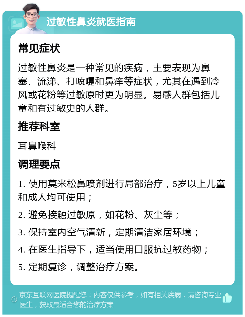 过敏性鼻炎就医指南 常见症状 过敏性鼻炎是一种常见的疾病，主要表现为鼻塞、流涕、打喷嚏和鼻痒等症状，尤其在遇到冷风或花粉等过敏原时更为明显。易感人群包括儿童和有过敏史的人群。 推荐科室 耳鼻喉科 调理要点 1. 使用莫米松鼻喷剂进行局部治疗，5岁以上儿童和成人均可使用； 2. 避免接触过敏原，如花粉、灰尘等； 3. 保持室内空气清新，定期清洁家居环境； 4. 在医生指导下，适当使用口服抗过敏药物； 5. 定期复诊，调整治疗方案。