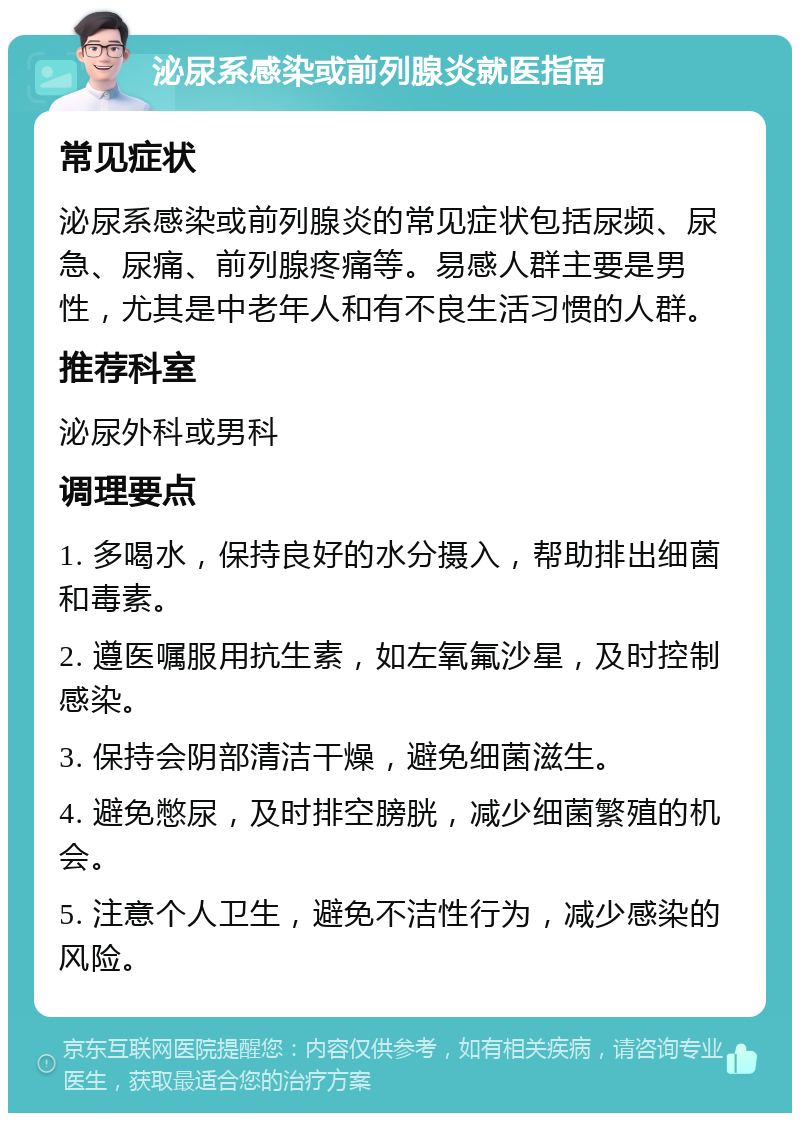 泌尿系感染或前列腺炎就医指南 常见症状 泌尿系感染或前列腺炎的常见症状包括尿频、尿急、尿痛、前列腺疼痛等。易感人群主要是男性，尤其是中老年人和有不良生活习惯的人群。 推荐科室 泌尿外科或男科 调理要点 1. 多喝水，保持良好的水分摄入，帮助排出细菌和毒素。 2. 遵医嘱服用抗生素，如左氧氟沙星，及时控制感染。 3. 保持会阴部清洁干燥，避免细菌滋生。 4. 避免憋尿，及时排空膀胱，减少细菌繁殖的机会。 5. 注意个人卫生，避免不洁性行为，减少感染的风险。