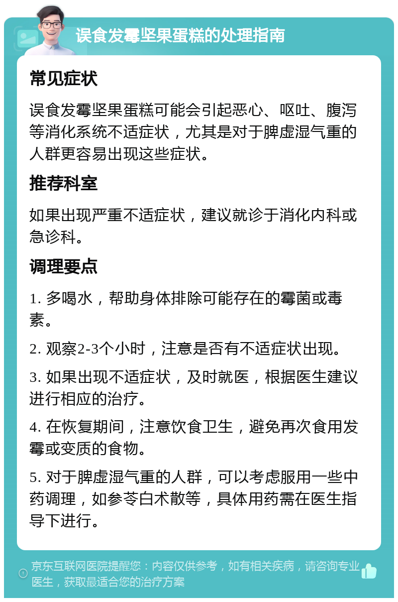 误食发霉坚果蛋糕的处理指南 常见症状 误食发霉坚果蛋糕可能会引起恶心、呕吐、腹泻等消化系统不适症状，尤其是对于脾虚湿气重的人群更容易出现这些症状。 推荐科室 如果出现严重不适症状，建议就诊于消化内科或急诊科。 调理要点 1. 多喝水，帮助身体排除可能存在的霉菌或毒素。 2. 观察2-3个小时，注意是否有不适症状出现。 3. 如果出现不适症状，及时就医，根据医生建议进行相应的治疗。 4. 在恢复期间，注意饮食卫生，避免再次食用发霉或变质的食物。 5. 对于脾虚湿气重的人群，可以考虑服用一些中药调理，如参苓白术散等，具体用药需在医生指导下进行。