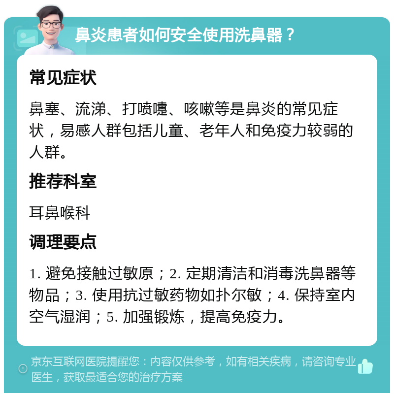 鼻炎患者如何安全使用洗鼻器？ 常见症状 鼻塞、流涕、打喷嚏、咳嗽等是鼻炎的常见症状，易感人群包括儿童、老年人和免疫力较弱的人群。 推荐科室 耳鼻喉科 调理要点 1. 避免接触过敏原；2. 定期清洁和消毒洗鼻器等物品；3. 使用抗过敏药物如扑尔敏；4. 保持室内空气湿润；5. 加强锻炼，提高免疫力。