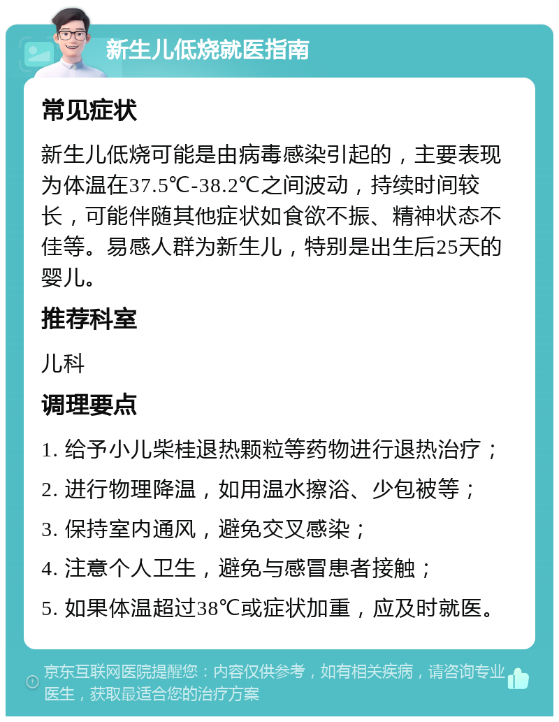 新生儿低烧就医指南 常见症状 新生儿低烧可能是由病毒感染引起的，主要表现为体温在37.5℃-38.2℃之间波动，持续时间较长，可能伴随其他症状如食欲不振、精神状态不佳等。易感人群为新生儿，特别是出生后25天的婴儿。 推荐科室 儿科 调理要点 1. 给予小儿柴桂退热颗粒等药物进行退热治疗； 2. 进行物理降温，如用温水擦浴、少包被等； 3. 保持室内通风，避免交叉感染； 4. 注意个人卫生，避免与感冒患者接触； 5. 如果体温超过38℃或症状加重，应及时就医。