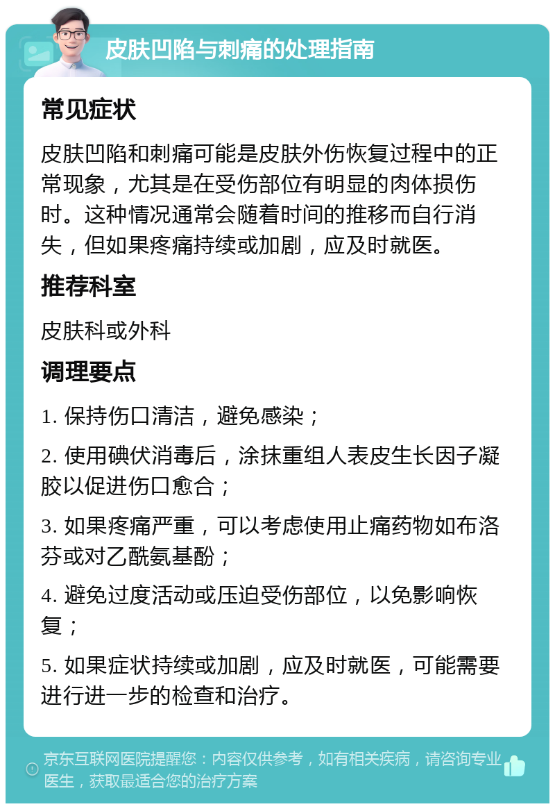 皮肤凹陷与刺痛的处理指南 常见症状 皮肤凹陷和刺痛可能是皮肤外伤恢复过程中的正常现象，尤其是在受伤部位有明显的肉体损伤时。这种情况通常会随着时间的推移而自行消失，但如果疼痛持续或加剧，应及时就医。 推荐科室 皮肤科或外科 调理要点 1. 保持伤口清洁，避免感染； 2. 使用碘伏消毒后，涂抹重组人表皮生长因子凝胶以促进伤口愈合； 3. 如果疼痛严重，可以考虑使用止痛药物如布洛芬或对乙酰氨基酚； 4. 避免过度活动或压迫受伤部位，以免影响恢复； 5. 如果症状持续或加剧，应及时就医，可能需要进行进一步的检查和治疗。