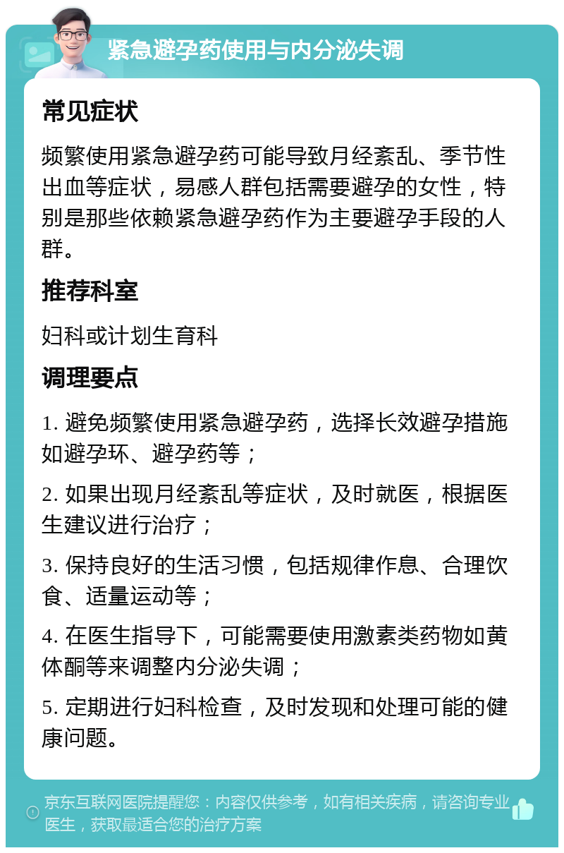 紧急避孕药使用与内分泌失调 常见症状 频繁使用紧急避孕药可能导致月经紊乱、季节性出血等症状，易感人群包括需要避孕的女性，特别是那些依赖紧急避孕药作为主要避孕手段的人群。 推荐科室 妇科或计划生育科 调理要点 1. 避免频繁使用紧急避孕药，选择长效避孕措施如避孕环、避孕药等； 2. 如果出现月经紊乱等症状，及时就医，根据医生建议进行治疗； 3. 保持良好的生活习惯，包括规律作息、合理饮食、适量运动等； 4. 在医生指导下，可能需要使用激素类药物如黄体酮等来调整内分泌失调； 5. 定期进行妇科检查，及时发现和处理可能的健康问题。