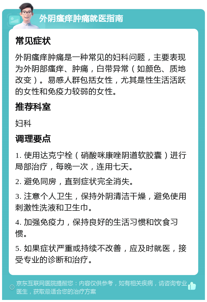 外阴瘙痒肿痛就医指南 常见症状 外阴瘙痒肿痛是一种常见的妇科问题，主要表现为外阴部瘙痒、肿痛，白带异常（如颜色、质地改变）。易感人群包括女性，尤其是性生活活跃的女性和免疫力较弱的女性。 推荐科室 妇科 调理要点 1. 使用达克宁栓（硝酸咪康唑阴道软胶囊）进行局部治疗，每晚一次，连用七天。 2. 避免同房，直到症状完全消失。 3. 注意个人卫生，保持外阴清洁干燥，避免使用刺激性洗液和卫生巾。 4. 加强免疫力，保持良好的生活习惯和饮食习惯。 5. 如果症状严重或持续不改善，应及时就医，接受专业的诊断和治疗。