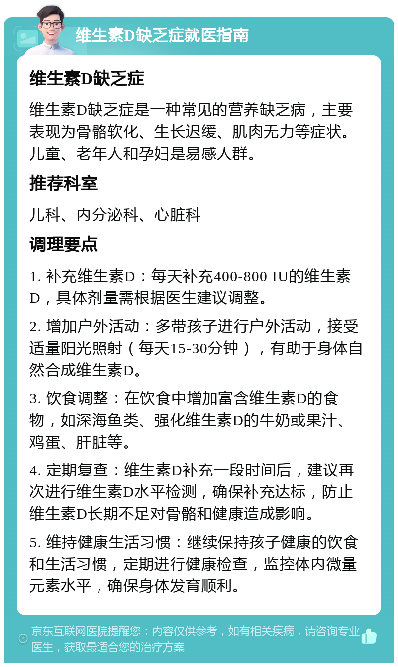 维生素D缺乏症就医指南 维生素D缺乏症 维生素D缺乏症是一种常见的营养缺乏病，主要表现为骨骼软化、生长迟缓、肌肉无力等症状。儿童、老年人和孕妇是易感人群。 推荐科室 儿科、内分泌科、心脏科 调理要点 1. 补充维生素D：每天补充400-800 IU的维生素D，具体剂量需根据医生建议调整。 2. 增加户外活动：多带孩子进行户外活动，接受适量阳光照射（每天15-30分钟），有助于身体自然合成维生素D。 3. 饮食调整：在饮食中增加富含维生素D的食物，如深海鱼类、强化维生素D的牛奶或果汁、鸡蛋、肝脏等。 4. 定期复查：维生素D补充一段时间后，建议再次进行维生素D水平检测，确保补充达标，防止维生素D长期不足对骨骼和健康造成影响。 5. 维持健康生活习惯：继续保持孩子健康的饮食和生活习惯，定期进行健康检查，监控体内微量元素水平，确保身体发育顺利。