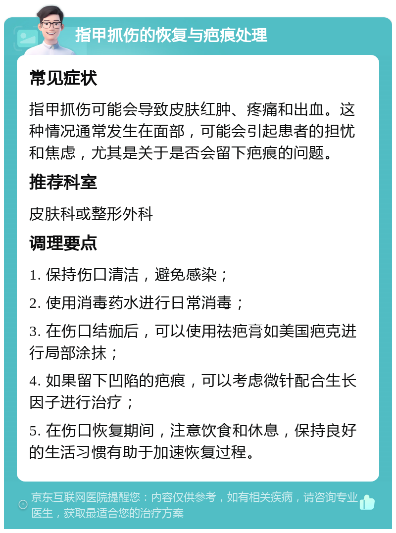 指甲抓伤的恢复与疤痕处理 常见症状 指甲抓伤可能会导致皮肤红肿、疼痛和出血。这种情况通常发生在面部，可能会引起患者的担忧和焦虑，尤其是关于是否会留下疤痕的问题。 推荐科室 皮肤科或整形外科 调理要点 1. 保持伤口清洁，避免感染； 2. 使用消毒药水进行日常消毒； 3. 在伤口结痂后，可以使用祛疤膏如美国疤克进行局部涂抹； 4. 如果留下凹陷的疤痕，可以考虑微针配合生长因子进行治疗； 5. 在伤口恢复期间，注意饮食和休息，保持良好的生活习惯有助于加速恢复过程。