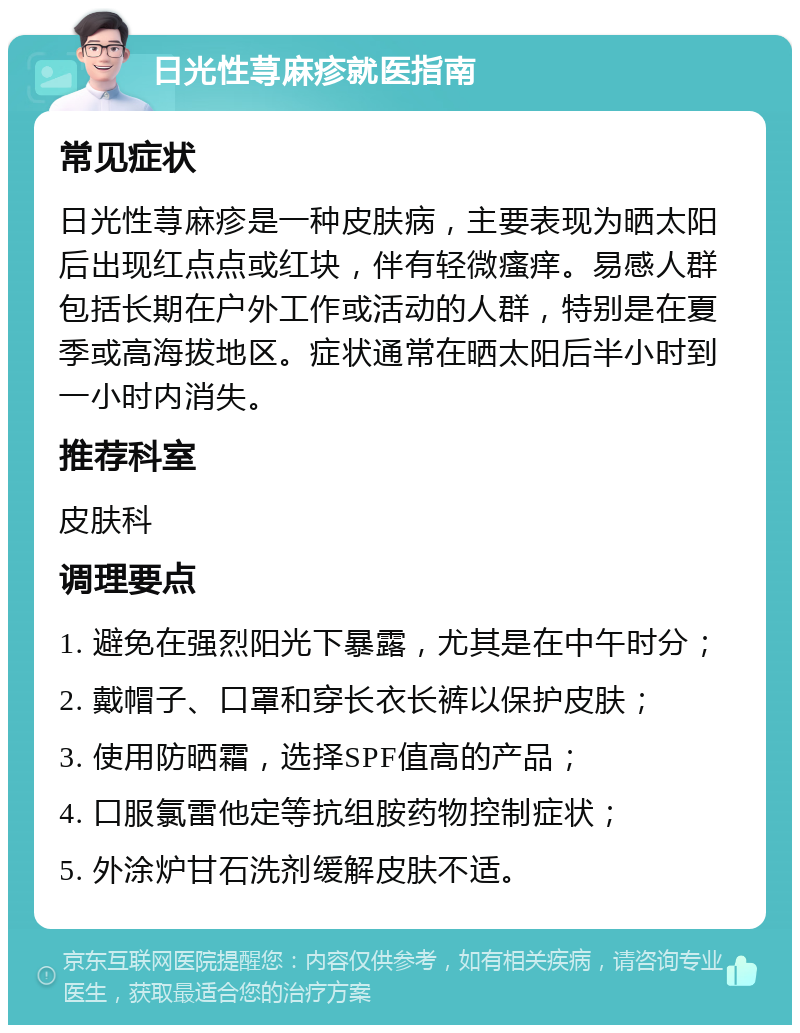 日光性荨麻疹就医指南 常见症状 日光性荨麻疹是一种皮肤病，主要表现为晒太阳后出现红点点或红块，伴有轻微瘙痒。易感人群包括长期在户外工作或活动的人群，特别是在夏季或高海拔地区。症状通常在晒太阳后半小时到一小时内消失。 推荐科室 皮肤科 调理要点 1. 避免在强烈阳光下暴露，尤其是在中午时分； 2. 戴帽子、口罩和穿长衣长裤以保护皮肤； 3. 使用防晒霜，选择SPF值高的产品； 4. 口服氯雷他定等抗组胺药物控制症状； 5. 外涂炉甘石洗剂缓解皮肤不适。