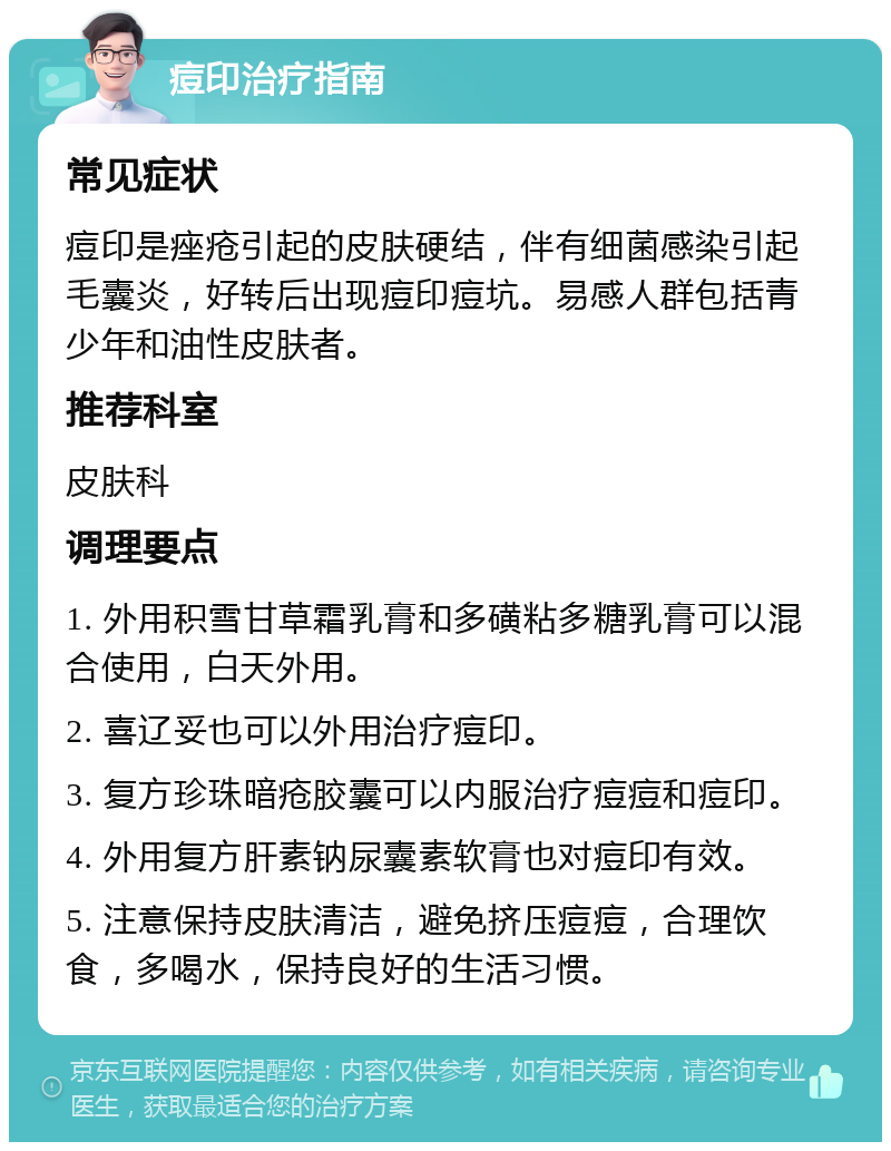 痘印治疗指南 常见症状 痘印是痤疮引起的皮肤硬结，伴有细菌感染引起毛囊炎，好转后出现痘印痘坑。易感人群包括青少年和油性皮肤者。 推荐科室 皮肤科 调理要点 1. 外用积雪甘草霜乳膏和多磺粘多糖乳膏可以混合使用，白天外用。 2. 喜辽妥也可以外用治疗痘印。 3. 复方珍珠暗疮胶囊可以内服治疗痘痘和痘印。 4. 外用复方肝素钠尿囊素软膏也对痘印有效。 5. 注意保持皮肤清洁，避免挤压痘痘，合理饮食，多喝水，保持良好的生活习惯。