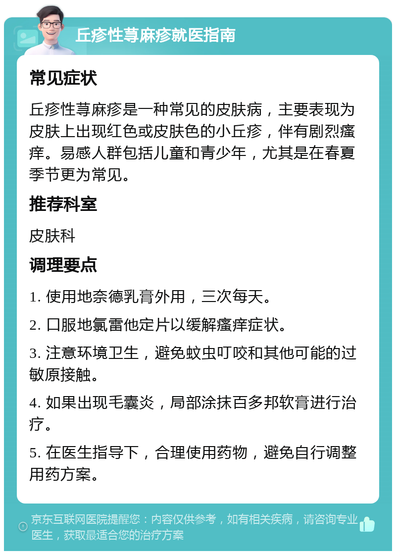 丘疹性荨麻疹就医指南 常见症状 丘疹性荨麻疹是一种常见的皮肤病，主要表现为皮肤上出现红色或皮肤色的小丘疹，伴有剧烈瘙痒。易感人群包括儿童和青少年，尤其是在春夏季节更为常见。 推荐科室 皮肤科 调理要点 1. 使用地奈德乳膏外用，三次每天。 2. 口服地氯雷他定片以缓解瘙痒症状。 3. 注意环境卫生，避免蚊虫叮咬和其他可能的过敏原接触。 4. 如果出现毛囊炎，局部涂抹百多邦软膏进行治疗。 5. 在医生指导下，合理使用药物，避免自行调整用药方案。