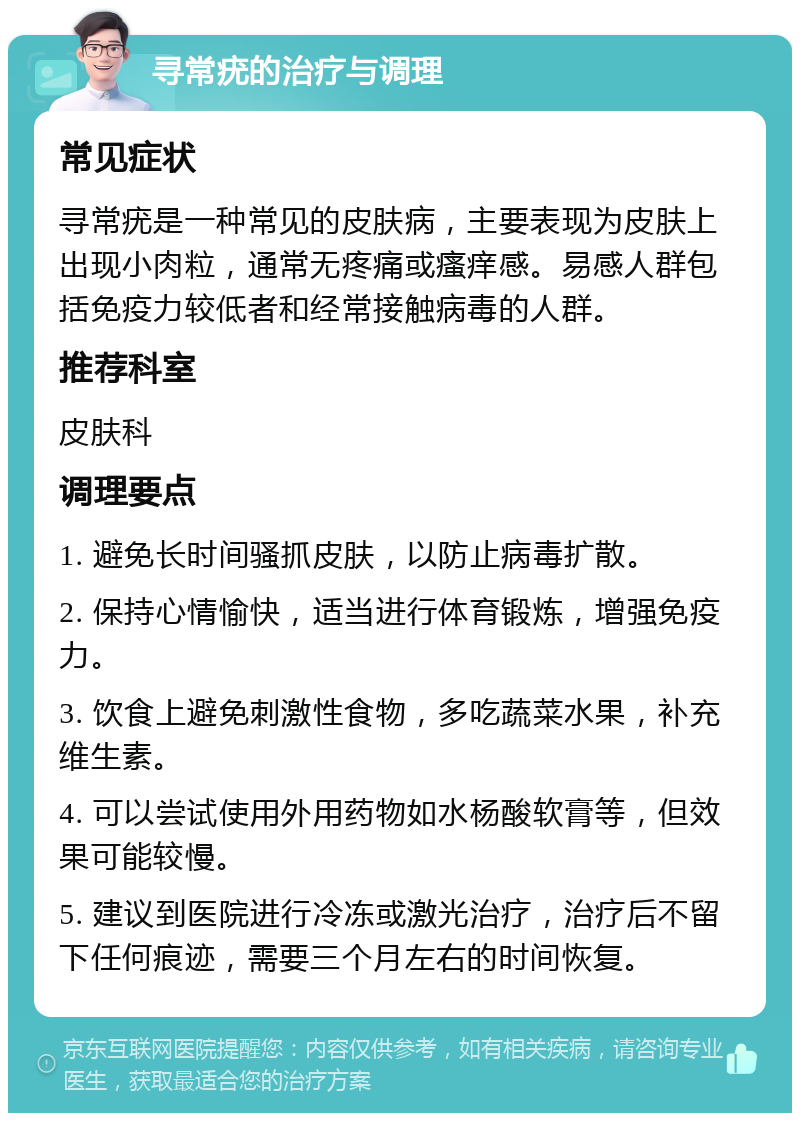 寻常疣的治疗与调理 常见症状 寻常疣是一种常见的皮肤病，主要表现为皮肤上出现小肉粒，通常无疼痛或瘙痒感。易感人群包括免疫力较低者和经常接触病毒的人群。 推荐科室 皮肤科 调理要点 1. 避免长时间骚抓皮肤，以防止病毒扩散。 2. 保持心情愉快，适当进行体育锻炼，增强免疫力。 3. 饮食上避免刺激性食物，多吃蔬菜水果，补充维生素。 4. 可以尝试使用外用药物如水杨酸软膏等，但效果可能较慢。 5. 建议到医院进行冷冻或激光治疗，治疗后不留下任何痕迹，需要三个月左右的时间恢复。