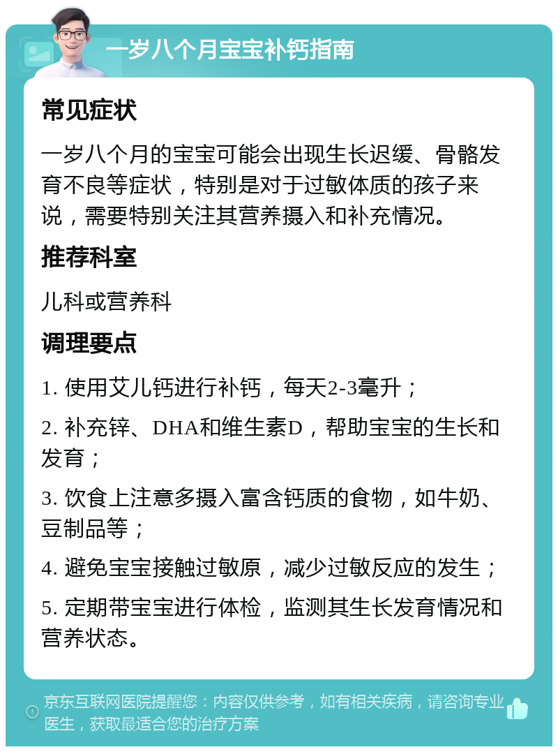 一岁八个月宝宝补钙指南 常见症状 一岁八个月的宝宝可能会出现生长迟缓、骨骼发育不良等症状，特别是对于过敏体质的孩子来说，需要特别关注其营养摄入和补充情况。 推荐科室 儿科或营养科 调理要点 1. 使用艾儿钙进行补钙，每天2-3毫升； 2. 补充锌、DHA和维生素D，帮助宝宝的生长和发育； 3. 饮食上注意多摄入富含钙质的食物，如牛奶、豆制品等； 4. 避免宝宝接触过敏原，减少过敏反应的发生； 5. 定期带宝宝进行体检，监测其生长发育情况和营养状态。