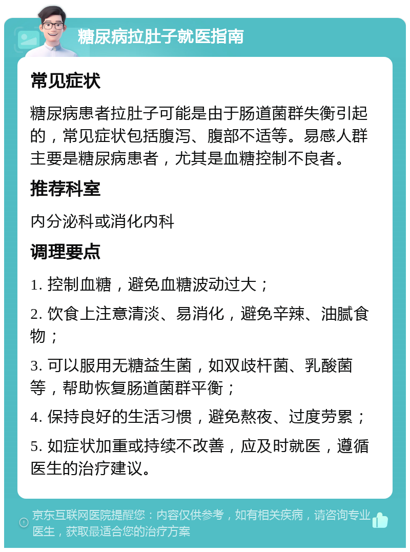 糖尿病拉肚子就医指南 常见症状 糖尿病患者拉肚子可能是由于肠道菌群失衡引起的，常见症状包括腹泻、腹部不适等。易感人群主要是糖尿病患者，尤其是血糖控制不良者。 推荐科室 内分泌科或消化内科 调理要点 1. 控制血糖，避免血糖波动过大； 2. 饮食上注意清淡、易消化，避免辛辣、油腻食物； 3. 可以服用无糖益生菌，如双歧杆菌、乳酸菌等，帮助恢复肠道菌群平衡； 4. 保持良好的生活习惯，避免熬夜、过度劳累； 5. 如症状加重或持续不改善，应及时就医，遵循医生的治疗建议。