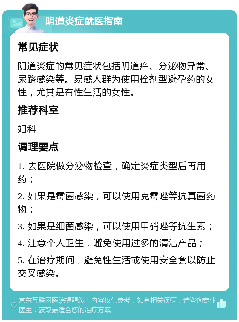 阴道炎症就医指南 常见症状 阴道炎症的常见症状包括阴道痒、分泌物异常、尿路感染等。易感人群为使用栓剂型避孕药的女性，尤其是有性生活的女性。 推荐科室 妇科 调理要点 1. 去医院做分泌物检查，确定炎症类型后再用药； 2. 如果是霉菌感染，可以使用克霉唑等抗真菌药物； 3. 如果是细菌感染，可以使用甲硝唑等抗生素； 4. 注意个人卫生，避免使用过多的清洁产品； 5. 在治疗期间，避免性生活或使用安全套以防止交叉感染。