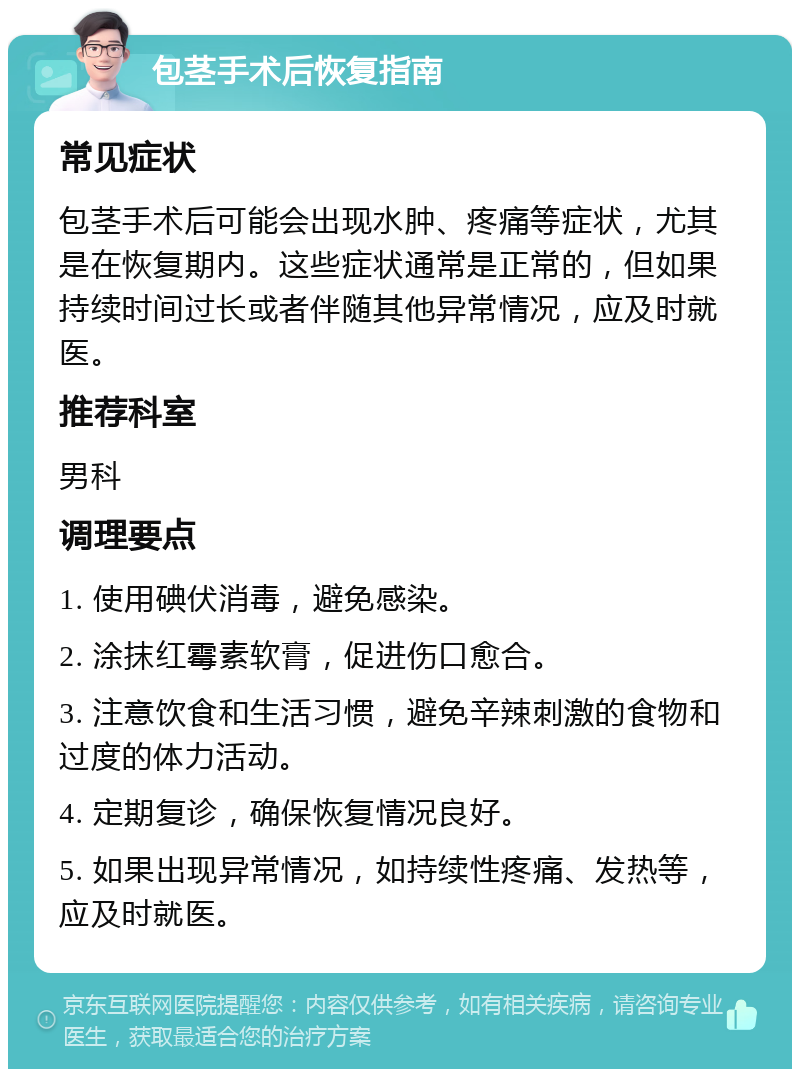 包茎手术后恢复指南 常见症状 包茎手术后可能会出现水肿、疼痛等症状，尤其是在恢复期内。这些症状通常是正常的，但如果持续时间过长或者伴随其他异常情况，应及时就医。 推荐科室 男科 调理要点 1. 使用碘伏消毒，避免感染。 2. 涂抹红霉素软膏，促进伤口愈合。 3. 注意饮食和生活习惯，避免辛辣刺激的食物和过度的体力活动。 4. 定期复诊，确保恢复情况良好。 5. 如果出现异常情况，如持续性疼痛、发热等，应及时就医。