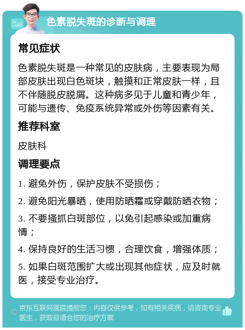 色素脱失斑的诊断与调理 常见症状 色素脱失斑是一种常见的皮肤病，主要表现为局部皮肤出现白色斑块，触摸和正常皮肤一样，且不伴随脱皮脱屑。这种病多见于儿童和青少年，可能与遗传、免疫系统异常或外伤等因素有关。 推荐科室 皮肤科 调理要点 1. 避免外伤，保护皮肤不受损伤； 2. 避免阳光暴晒，使用防晒霜或穿戴防晒衣物； 3. 不要搔抓白斑部位，以免引起感染或加重病情； 4. 保持良好的生活习惯，合理饮食，增强体质； 5. 如果白斑范围扩大或出现其他症状，应及时就医，接受专业治疗。