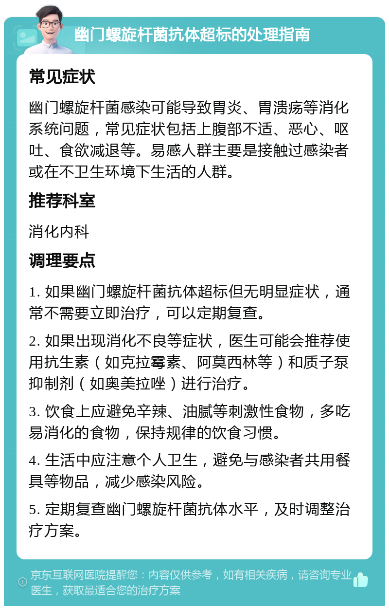 幽门螺旋杆菌抗体超标的处理指南 常见症状 幽门螺旋杆菌感染可能导致胃炎、胃溃疡等消化系统问题，常见症状包括上腹部不适、恶心、呕吐、食欲减退等。易感人群主要是接触过感染者或在不卫生环境下生活的人群。 推荐科室 消化内科 调理要点 1. 如果幽门螺旋杆菌抗体超标但无明显症状，通常不需要立即治疗，可以定期复查。 2. 如果出现消化不良等症状，医生可能会推荐使用抗生素（如克拉霉素、阿莫西林等）和质子泵抑制剂（如奥美拉唑）进行治疗。 3. 饮食上应避免辛辣、油腻等刺激性食物，多吃易消化的食物，保持规律的饮食习惯。 4. 生活中应注意个人卫生，避免与感染者共用餐具等物品，减少感染风险。 5. 定期复查幽门螺旋杆菌抗体水平，及时调整治疗方案。