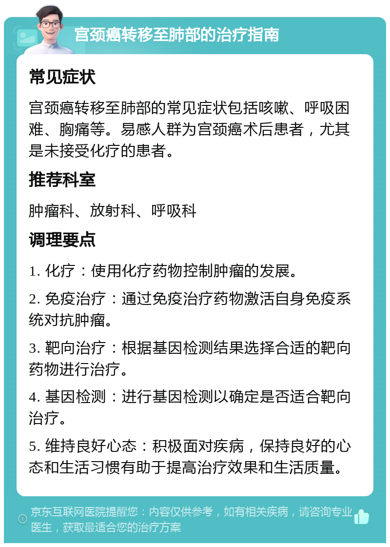 宫颈癌转移至肺部的治疗指南 常见症状 宫颈癌转移至肺部的常见症状包括咳嗽、呼吸困难、胸痛等。易感人群为宫颈癌术后患者，尤其是未接受化疗的患者。 推荐科室 肿瘤科、放射科、呼吸科 调理要点 1. 化疗：使用化疗药物控制肿瘤的发展。 2. 免疫治疗：通过免疫治疗药物激活自身免疫系统对抗肿瘤。 3. 靶向治疗：根据基因检测结果选择合适的靶向药物进行治疗。 4. 基因检测：进行基因检测以确定是否适合靶向治疗。 5. 维持良好心态：积极面对疾病，保持良好的心态和生活习惯有助于提高治疗效果和生活质量。