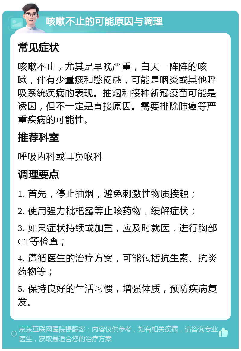 咳嗽不止的可能原因与调理 常见症状 咳嗽不止，尤其是早晚严重，白天一阵阵的咳嗽，伴有少量痰和憋闷感，可能是咽炎或其他呼吸系统疾病的表现。抽烟和接种新冠疫苗可能是诱因，但不一定是直接原因。需要排除肺癌等严重疾病的可能性。 推荐科室 呼吸内科或耳鼻喉科 调理要点 1. 首先，停止抽烟，避免刺激性物质接触； 2. 使用强力枇杷露等止咳药物，缓解症状； 3. 如果症状持续或加重，应及时就医，进行胸部CT等检查； 4. 遵循医生的治疗方案，可能包括抗生素、抗炎药物等； 5. 保持良好的生活习惯，增强体质，预防疾病复发。