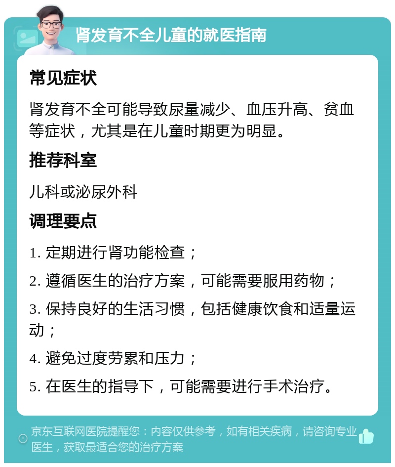 肾发育不全儿童的就医指南 常见症状 肾发育不全可能导致尿量减少、血压升高、贫血等症状，尤其是在儿童时期更为明显。 推荐科室 儿科或泌尿外科 调理要点 1. 定期进行肾功能检查； 2. 遵循医生的治疗方案，可能需要服用药物； 3. 保持良好的生活习惯，包括健康饮食和适量运动； 4. 避免过度劳累和压力； 5. 在医生的指导下，可能需要进行手术治疗。