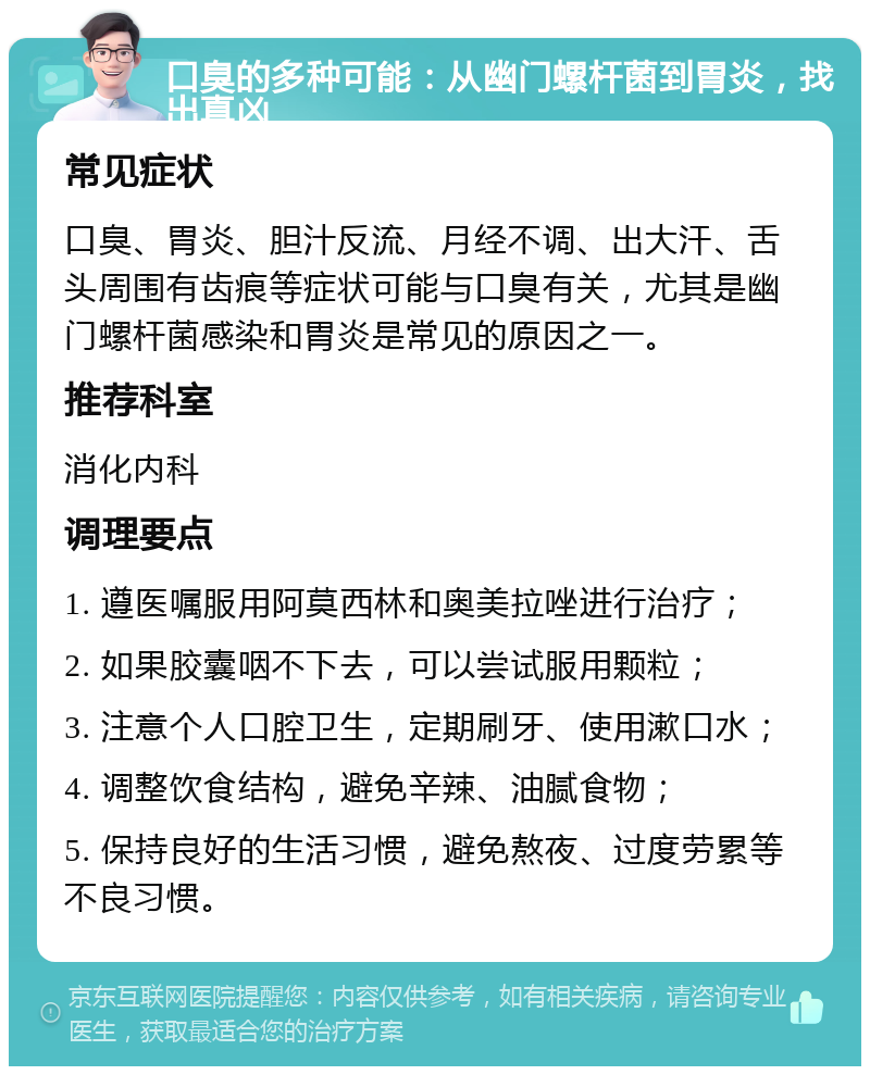 口臭的多种可能：从幽门螺杆菌到胃炎，找出真凶 常见症状 口臭、胃炎、胆汁反流、月经不调、出大汗、舌头周围有齿痕等症状可能与口臭有关，尤其是幽门螺杆菌感染和胃炎是常见的原因之一。 推荐科室 消化内科 调理要点 1. 遵医嘱服用阿莫西林和奥美拉唑进行治疗； 2. 如果胶囊咽不下去，可以尝试服用颗粒； 3. 注意个人口腔卫生，定期刷牙、使用漱口水； 4. 调整饮食结构，避免辛辣、油腻食物； 5. 保持良好的生活习惯，避免熬夜、过度劳累等不良习惯。