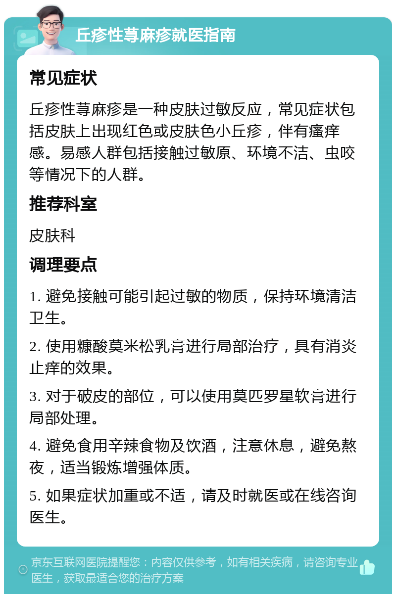 丘疹性荨麻疹就医指南 常见症状 丘疹性荨麻疹是一种皮肤过敏反应，常见症状包括皮肤上出现红色或皮肤色小丘疹，伴有瘙痒感。易感人群包括接触过敏原、环境不洁、虫咬等情况下的人群。 推荐科室 皮肤科 调理要点 1. 避免接触可能引起过敏的物质，保持环境清洁卫生。 2. 使用糠酸莫米松乳膏进行局部治疗，具有消炎止痒的效果。 3. 对于破皮的部位，可以使用莫匹罗星软膏进行局部处理。 4. 避免食用辛辣食物及饮酒，注意休息，避免熬夜，适当锻炼增强体质。 5. 如果症状加重或不适，请及时就医或在线咨询医生。