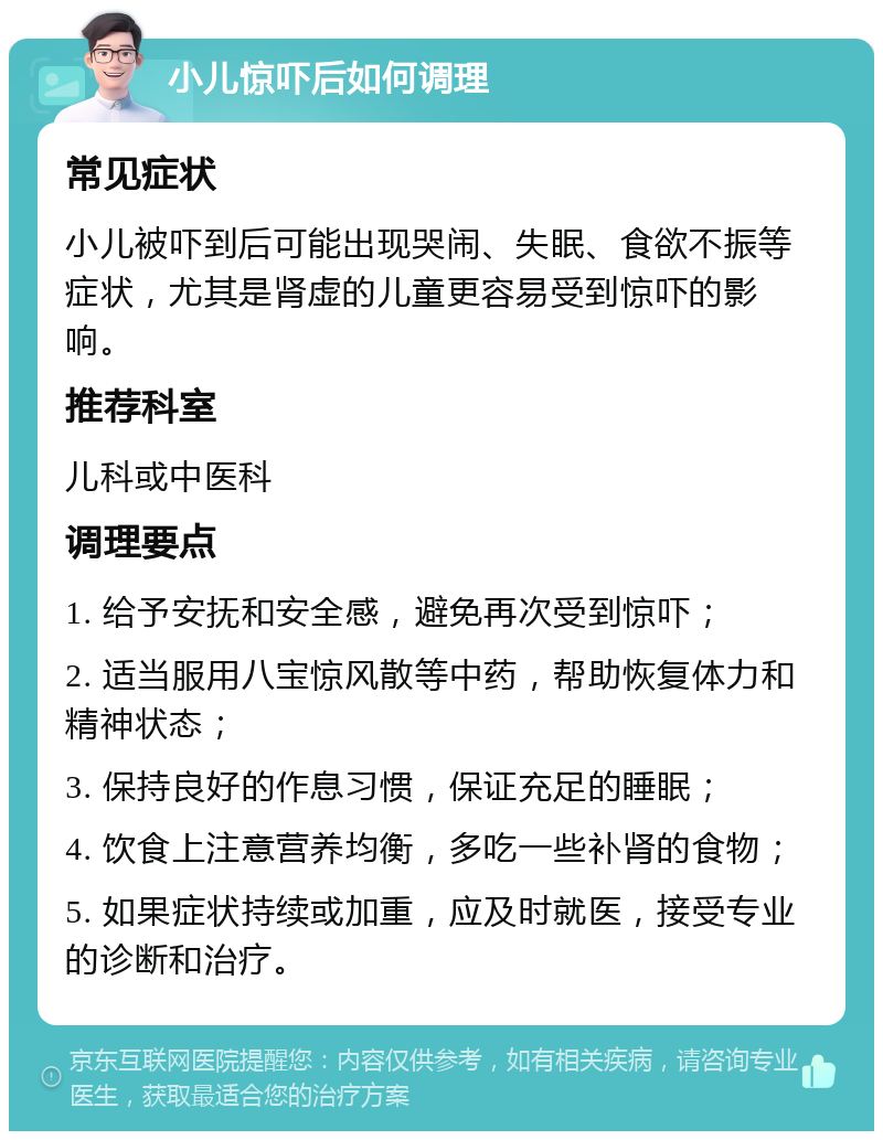 小儿惊吓后如何调理 常见症状 小儿被吓到后可能出现哭闹、失眠、食欲不振等症状，尤其是肾虚的儿童更容易受到惊吓的影响。 推荐科室 儿科或中医科 调理要点 1. 给予安抚和安全感，避免再次受到惊吓； 2. 适当服用八宝惊风散等中药，帮助恢复体力和精神状态； 3. 保持良好的作息习惯，保证充足的睡眠； 4. 饮食上注意营养均衡，多吃一些补肾的食物； 5. 如果症状持续或加重，应及时就医，接受专业的诊断和治疗。