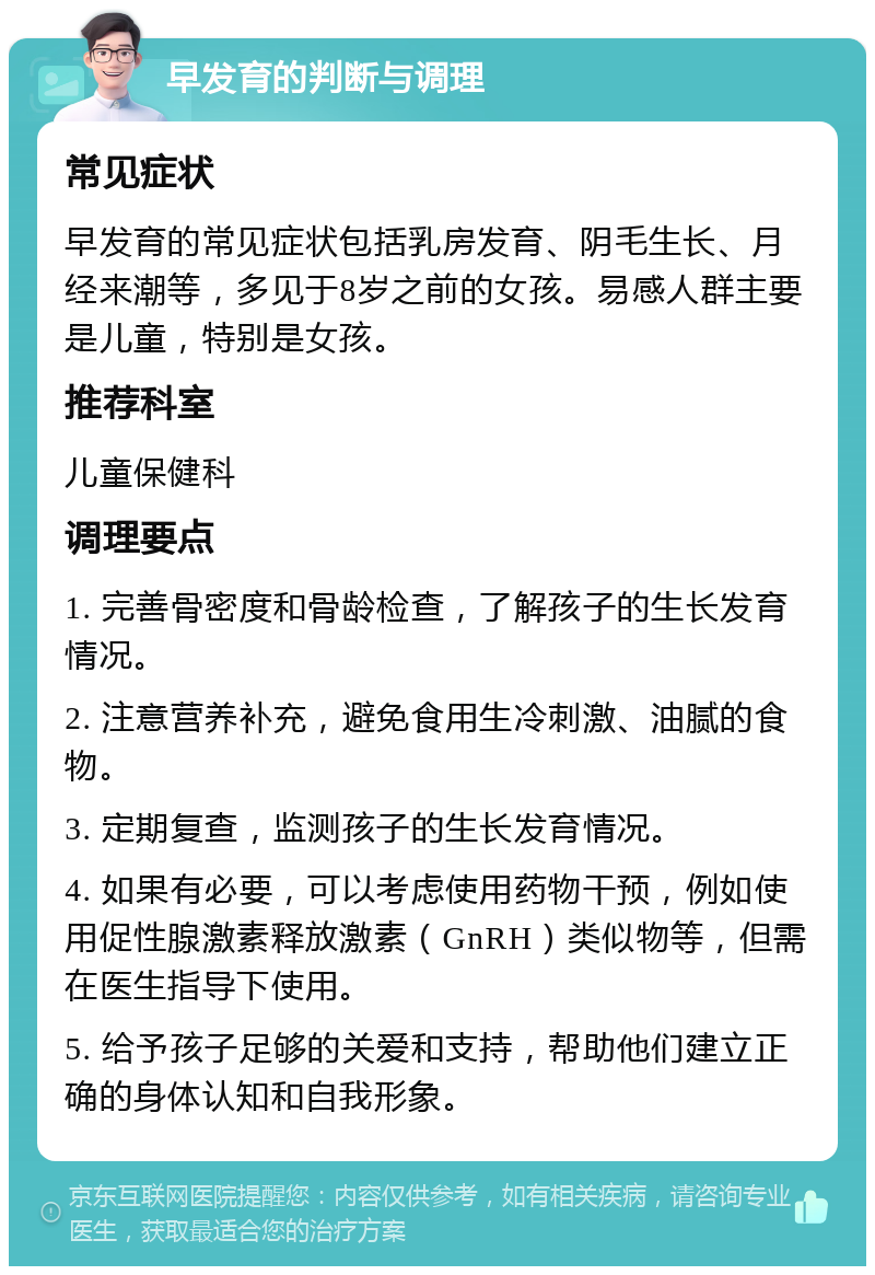 早发育的判断与调理 常见症状 早发育的常见症状包括乳房发育、阴毛生长、月经来潮等，多见于8岁之前的女孩。易感人群主要是儿童，特别是女孩。 推荐科室 儿童保健科 调理要点 1. 完善骨密度和骨龄检查，了解孩子的生长发育情况。 2. 注意营养补充，避免食用生冷刺激、油腻的食物。 3. 定期复查，监测孩子的生长发育情况。 4. 如果有必要，可以考虑使用药物干预，例如使用促性腺激素释放激素（GnRH）类似物等，但需在医生指导下使用。 5. 给予孩子足够的关爱和支持，帮助他们建立正确的身体认知和自我形象。