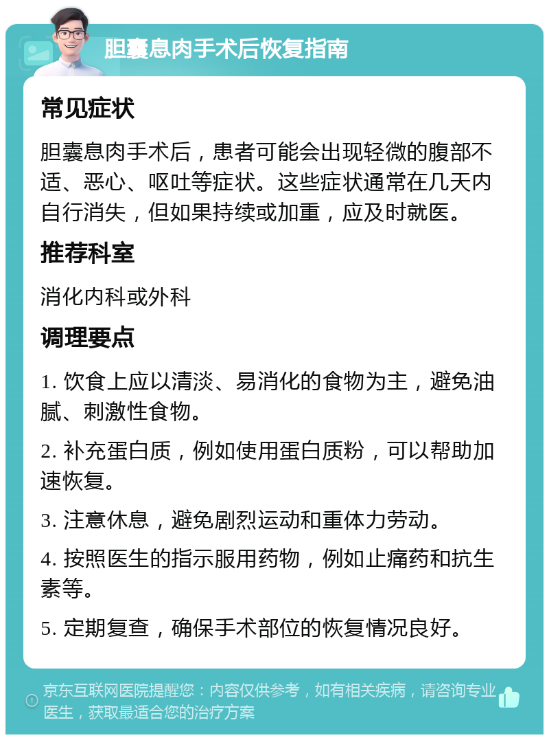 胆囊息肉手术后恢复指南 常见症状 胆囊息肉手术后，患者可能会出现轻微的腹部不适、恶心、呕吐等症状。这些症状通常在几天内自行消失，但如果持续或加重，应及时就医。 推荐科室 消化内科或外科 调理要点 1. 饮食上应以清淡、易消化的食物为主，避免油腻、刺激性食物。 2. 补充蛋白质，例如使用蛋白质粉，可以帮助加速恢复。 3. 注意休息，避免剧烈运动和重体力劳动。 4. 按照医生的指示服用药物，例如止痛药和抗生素等。 5. 定期复查，确保手术部位的恢复情况良好。