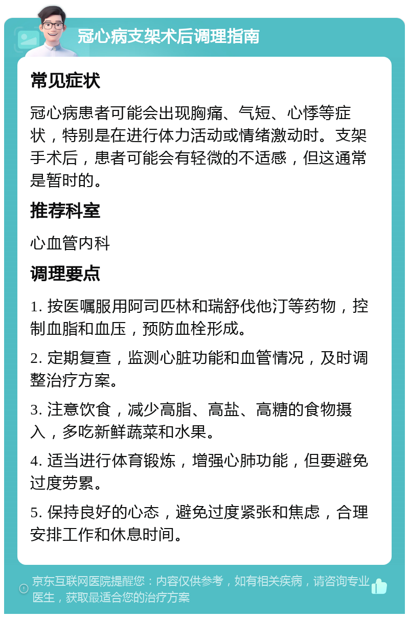 冠心病支架术后调理指南 常见症状 冠心病患者可能会出现胸痛、气短、心悸等症状，特别是在进行体力活动或情绪激动时。支架手术后，患者可能会有轻微的不适感，但这通常是暂时的。 推荐科室 心血管内科 调理要点 1. 按医嘱服用阿司匹林和瑞舒伐他汀等药物，控制血脂和血压，预防血栓形成。 2. 定期复查，监测心脏功能和血管情况，及时调整治疗方案。 3. 注意饮食，减少高脂、高盐、高糖的食物摄入，多吃新鲜蔬菜和水果。 4. 适当进行体育锻炼，增强心肺功能，但要避免过度劳累。 5. 保持良好的心态，避免过度紧张和焦虑，合理安排工作和休息时间。